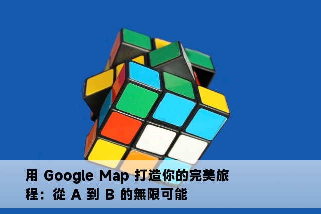 用 Google Map 打造你的完美旅程：從 A 到 B 的無限可能