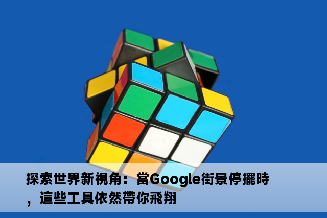 探索世界新視角：當Google街景停擺時，這些工具依然帶你飛翔