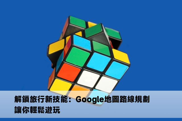 解鎖旅行新技能：Google地圖路線規劃讓你輕鬆遊玩